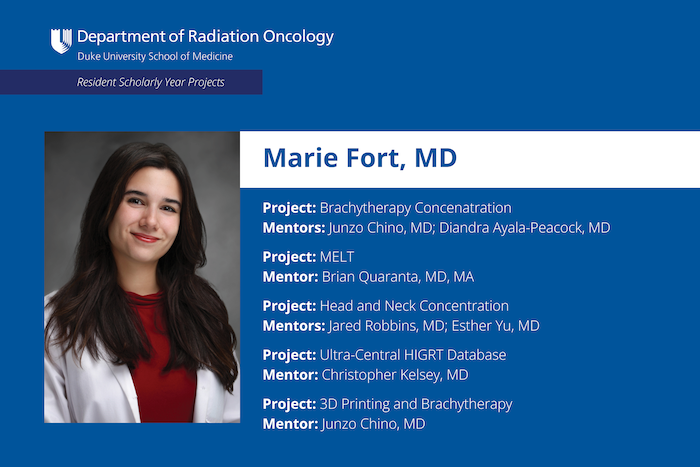 Marie Fort, MD Project: Brachytherapy Concentration Mentors: Junzo Chino, MD; Diandra Ayala-Peacock, MD Project: MELT Mentor: Brian Quaranta, MD, MA Project: Head and Neck Concentration Mentors: Jared Robbins, MD; Esther Yu, MD Project: Ultra-Central HIGRT Database Mentor: Christopher Kelsey, MD Project: 3D Printing and Brachytherapy Mentor: Junzo Chino, MD