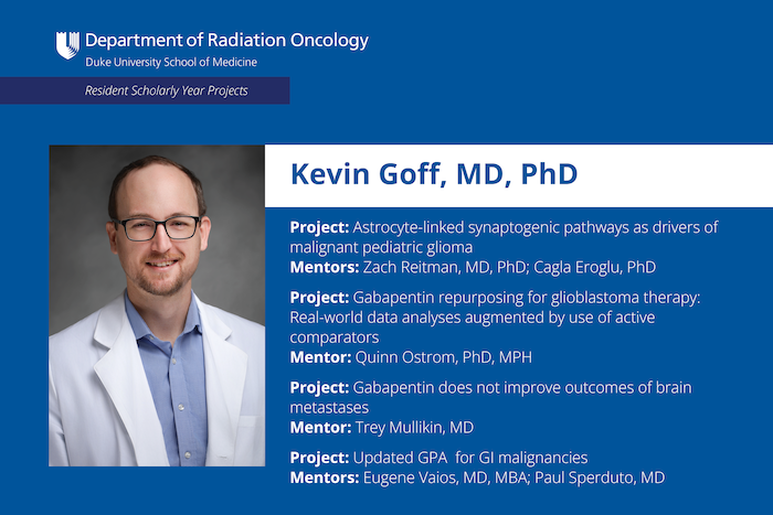 Kevin Goff, MD, PhD Project: Astrocyte-linked synaptogenic pathways as drivers of malignant pediatric glioma Mentors: Zach Reitman, MD, PhD; Cagla Eroglu, PhD Project: Gabapentin repurposing for glioblastoma therapy: Real-world data analyses augmented by use of active comparators Mentor: Quinn Ostrom, PhD, MPH Project: Gabapentin does not improve outcomes of brain metastases Mentor: Trey Mullikin, MD Project: Updated GPA for Gl malignancies Mentors: Eugene Vaios, MD, MBA; Paul Sperduto, MD