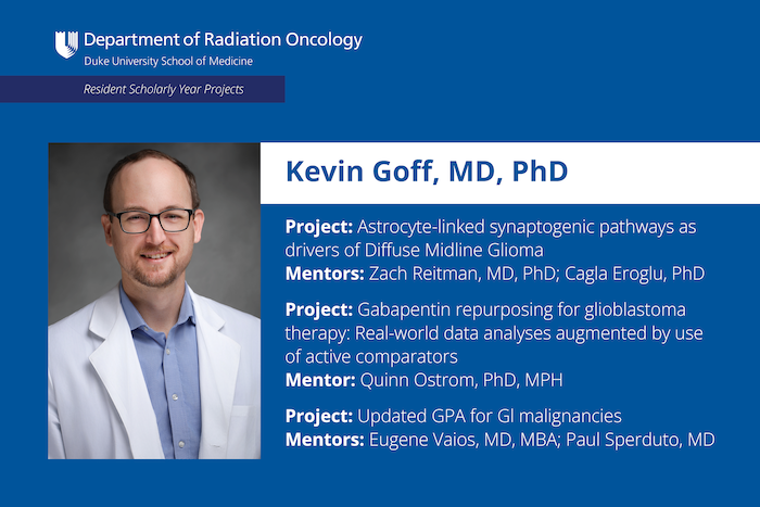 Kevin Goff, MD, PhD Project: Astrocyte-linked synaptogenic pathways as drivers of Diffuse Midline Glioma Mentors: Zach Reitman, MD, PhD; Cagla Eroglu, PhD Project: Gabapentin repurposing for glioblastoma therapy: Real-world data analyses augmented by use of active comparators Mentor: Quinn Ostrom, PhD, MPH Project: Updated GPA for Gl malignancies Mentors: Eugene Vaios, MD, MBA; Paul Sperduto, MD