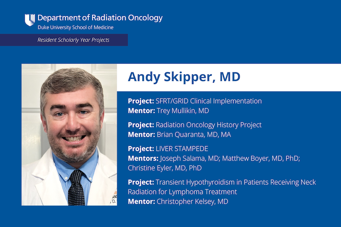 Andy Skipper, MD Project: SFRT/GRID Clinical Implementation Mentor: Trey Mullikin, MD Project: Radiation Oncology History Project Mentor: Brian Quaranta, MD, MA Project: LIVER STAMPEDE Mentors: Joseph Salama, MD; Matthew Boyer, MD, PhD; Christine Eyler, MD, PhD Project: Transient Hypothyroidism in Patients Receiving Neck Radiation for Lymphoma Treatment Mentor: Christopher Kelsey, MD